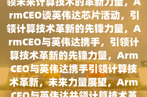 ArmCEO谈英伟达芯片活动，引领未来计算技术的革新力量，ArmCEO谈英伟达芯片活动，引领计算技术革新的先锋力量，ArmCEO与英伟达携手，引领计算技术革新的先锋力量，ArmCEO与英伟达携手引领计算技术革新，未来力量展望，ArmCEO与英伟达共领计算技术革新先锋力量