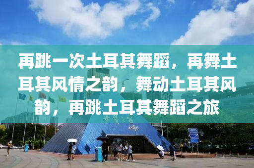 再跳一次土耳其舞蹈，再舞土耳其风情之韵，舞动土耳其风韵，再跳土耳其舞蹈之旅