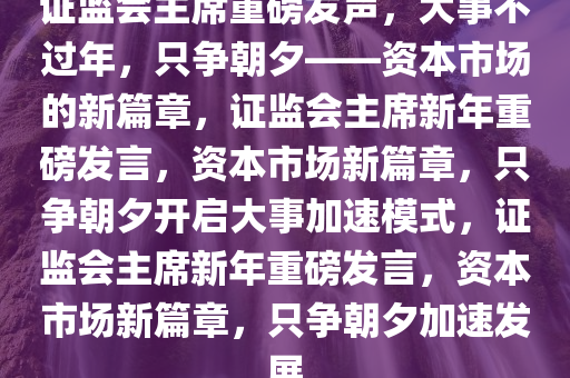 证监会主席重磅发声，大事不过年，只争朝夕——资本市场的新篇章，证监会主席新年重磅发言，资本市场新篇章，只争朝夕开启大事加速模式，证监会主席新年重磅发言，资本市场新篇章，只争朝夕加速发展