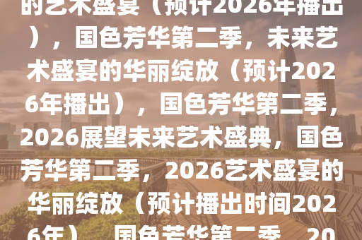 国色芳华第二季，绽放于未来的艺术盛宴（预计2026年播出），国色芳华第二季，未来艺术盛宴的华丽绽放（预计2026年播出），国色芳华第二季，2026展望未来艺术盛典，国色芳华第二季，2026艺术盛宴的华丽绽放（预计播出时间2026年），国色芳华第二季，2026艺术盛宴璀璨启幕