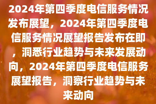 2024年第四季度电信服务情况发布展望，2024年第四季度电信服务情况展望报告发布在即，洞悉行业趋势与未来发展动向，2024年第四季度电信服务展望报告，洞察行业趋势与未来动向