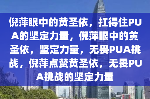 倪萍眼中的黄圣依，扛得住PUA的坚定力量，倪萍眼中的黄圣依，坚定力量，无畏PUA挑战，倪萍点赞黄圣依，无畏PUA挑战的坚定力量