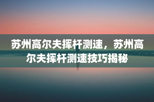 苏州高尔夫挥杆测速，苏州高尔夫挥杆测速技巧揭秘今晚必出三肖2025_2025新澳门精准免费提供·精确判断