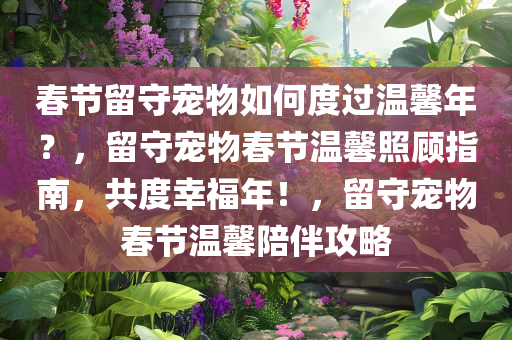 春节留守宠物如何度过温馨年？，留守宠物春节温馨照顾指南，共度幸福年！，留守宠物春节温馨陪伴攻略