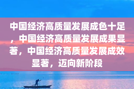 中国经济高质量发展成色十足，中国经济高质量发展成果显著，中国经济高质量发展成效显著，迈向新阶段