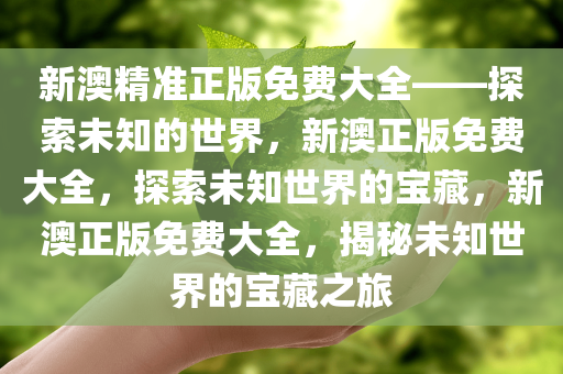 新澳精准正版免费大全——探索未知的世界，新澳正版免费大全，探索未知世界的宝藏，新澳正版免费大全，揭秘未知世界的宝藏之旅