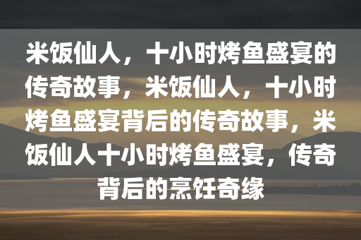 米饭仙人，十小时烤鱼盛宴的传奇故事，米饭仙人，十小时烤鱼盛宴背后的传奇故事，米饭仙人十小时烤鱼盛宴，传奇背后的烹饪奇缘