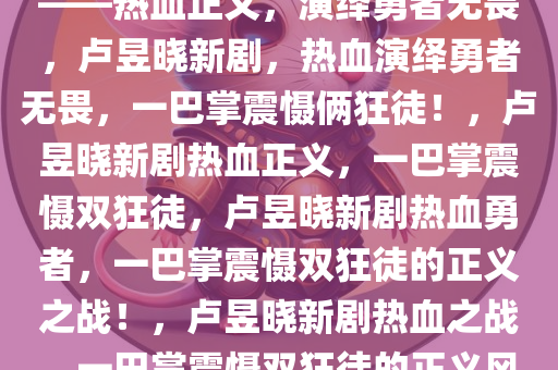 卢昱晓新剧，一巴掌打俩狂徒——热血正义，演绎勇者无畏，卢昱晓新剧，热血演绎勇者无畏，一巴掌震慑俩狂徒！，卢昱晓新剧热血正义，一巴掌震慑双狂徒，卢昱晓新剧热血勇者，一巴掌震慑双狂徒的正义之战！，卢昱晓新剧热血之战，一巴掌震慑双狂徒的正义风暴