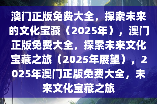 澳门正版免费大全，探索未来的文化宝藏（2025年），澳门正版免费大全，探索未来文化宝藏之旅（2025年展望），2025年澳门正版免费大全，未来文化宝藏之旅