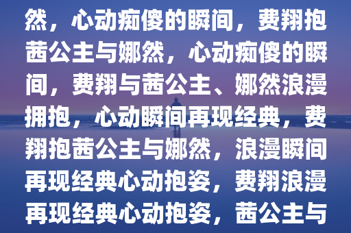 费翔惊艳瞬间，那茜公主抱娜然，心动痴傻的瞬间，费翔抱茜公主与娜然，心动痴傻的瞬间，费翔与茜公主、娜然浪漫拥抱，心动瞬间再现经典，费翔抱茜公主与娜然，浪漫瞬间再现经典心动抱姿，费翔浪漫再现经典心动抱姿，茜公主与娜然同框