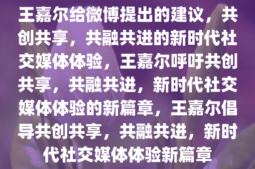 王嘉尔给微博提出的建议，共创共享，共融共进的新时代社交媒体体验，王嘉尔呼吁共创共享，共融共进，新时代社交媒体体验的新篇章，王嘉尔倡导共创共享，共融共进，新时代社交媒体体验新篇章