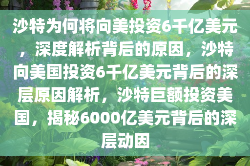 沙特为何将向美投资6千亿美元，深度解析背后的原因，沙特向美国投资6千亿美元背后的深层原因解析，沙特巨额投资美国，揭秘6000亿美元背后的深层动因