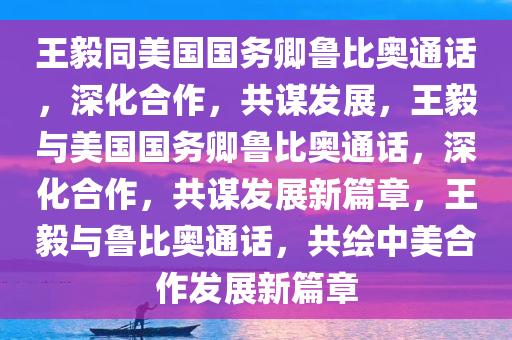 王毅同美国国务卿鲁比奥通话，深化合作，共谋发展，王毅与美国国务卿鲁比奥通话，深化合作，共谋发展新篇章，王毅与鲁比奥通话，共绘中美合作发展新篇章