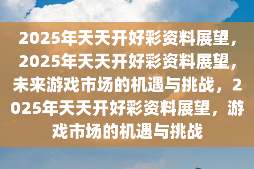 2025年天天开好彩资料展望，2025年天天开好彩资料展望，未来游戏市场的机遇与挑战，2025年天天开好彩资料展望，游戏市场的机遇与挑战