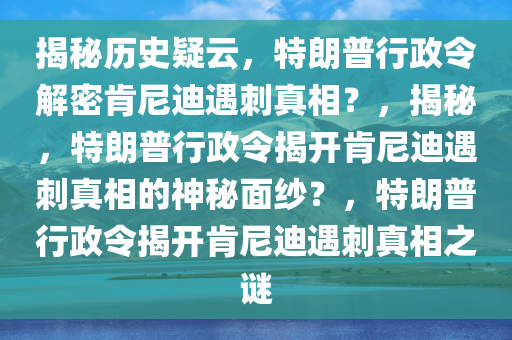 揭秘历史疑云，特朗普行政令解密肯尼迪遇刺真相？，揭秘，特朗普行政令揭开肯尼迪遇刺真相的神秘面纱？，特朗普行政令揭开肯尼迪遇刺真相之谜