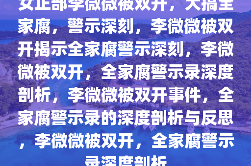 女正部李微微被双开，大搞全家腐，警示深刻，李微微被双开揭示全家腐警示深刻，李微微被双开，全家腐警示录深度剖析，李微微被双开事件，全家腐警示录的深度剖析与反思，李微微被双开，全家腐警示录深度剖析