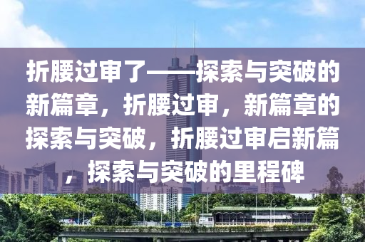 折腰过审了——探索与突破的新篇章，折腰过审，新篇章的探索与突破，折腰过审启新篇，探索与突破的里程碑