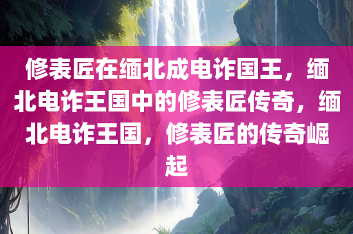 修表匠在缅北成电诈国王，缅北电诈王国中的修表匠传奇，缅北电诈王国，修表匠的传奇崛起