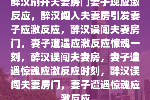 醉汉刷开夫妻房门妻子现应激反应，醉汉闯入夫妻房引发妻子应激反应，醉汉误闯夫妻房门，妻子遭遇应激反应惊魂一刻，醉汉误闯夫妻房，妻子遭遇惊魂应激反应时刻，醉汉误闯夫妻房门，妻子遭遇惊魂应激反应