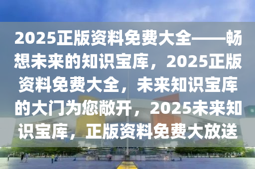 2025正版资料免费大全——畅想未来的知识宝库，2025正版资料免费大全，未来知识宝库的大门为您敞开，2025未来知识宝库，正版资料免费大放送