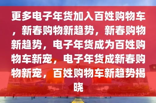 更多电子年货加入百姓购物车，新春购物新趋势，新春购物新趋势，电子年货成为百姓购物车新宠，电子年货成新春购物新宠，百姓购物车新趋势揭晓