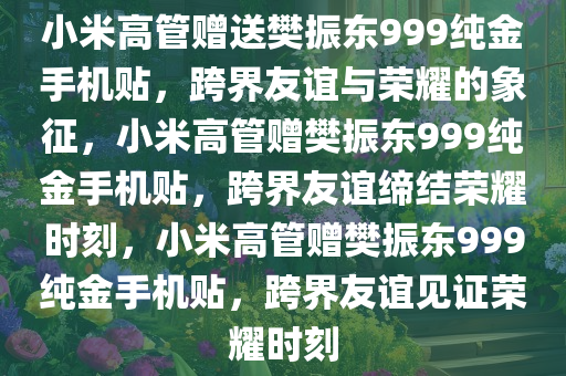 小米高管赠送樊振东999纯金手机贴，跨界友谊与荣耀的象征，小米高管赠樊振东999纯金手机贴，跨界友谊缔结荣耀时刻，小米高管赠樊振东999纯金手机贴，跨界友谊见证荣耀时刻