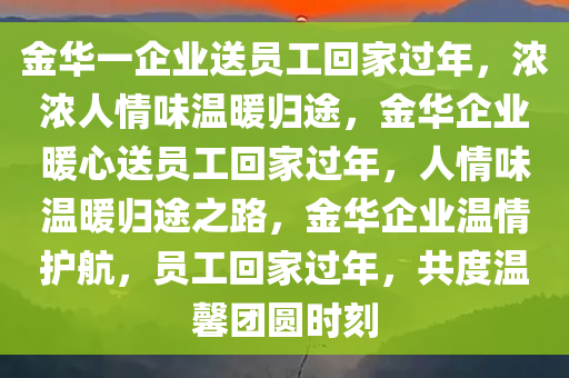 金华一企业送员工回家过年，浓浓人情味温暖归途，金华企业暖心送员工回家过年，人情味温暖归途之路，金华企业温情护航，员工回家过年，共度温馨团圆时刻