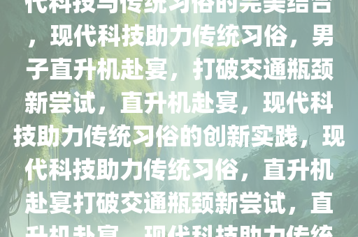 男子怕堵车开直升机去吃席，现代科技与传统习俗的完美结合，现代科技助力传统习俗，男子直升机赴宴，打破交通瓶颈新尝试，直升机赴宴，现代科技助力传统习俗的创新实践，现代科技助力传统习俗，直升机赴宴打破交通瓶颈新尝试，直升机赴宴，现代科技助力传统习俗创新实践