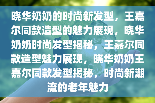 晓华奶奶的时尚新发型，王嘉尔同款造型的魅力展现，晓华奶奶时尚发型揭秘，王嘉尔同款造型魅力展现，晓华奶奶王嘉尔同款发型揭秘，时尚新潮流的老年魅力