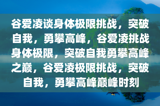 谷爱凌谈身体极限挑战，突破自我，勇攀高峰，谷爱凌挑战身体极限，突破自我勇攀高峰之巅，谷爱凌极限挑战，突破自我，勇攀高峰巅峰时刻