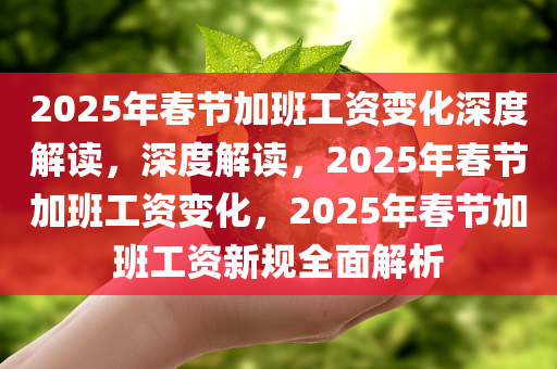 2025年春节加班工资变化深度解读，深度解读，2025年春节加班工资变化，2025年春节加班工资新规全面解析