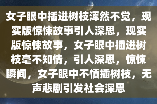 女子眼中插进树枝浑然不觉，现实版惊悚故事引人深思，现实版惊悚故事，女子眼中插进树枝毫不知情，引人深思，惊悚瞬间，女子眼中不慎插树枝，无声悲剧引发社会深思