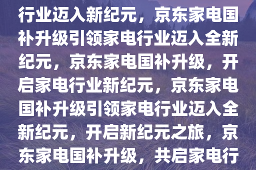 京东家电国补升级，引领家电行业迈入新纪元，京东家电国补升级引领家电行业迈入全新纪元，京东家电国补升级，开启家电行业新纪元，京东家电国补升级引领家电行业迈入全新纪元，开启新纪元之旅，京东家电国补升级，共启家电行业新纪元