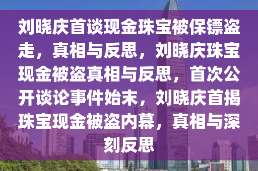 刘晓庆首谈现金珠宝被保镖盗走，真相与反思，刘晓庆珠宝现金被盗真相与反思，首次公开谈论事件始末，刘晓庆首揭珠宝现金被盗内幕，真相与深刻反思