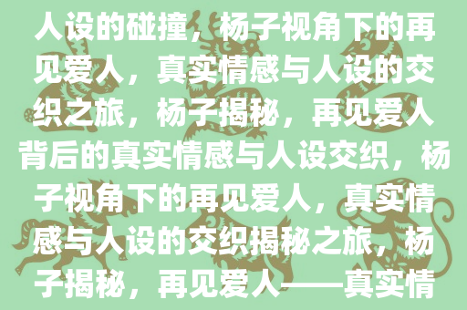 杨子眼中的再见爱人，真实与人设的碰撞，杨子视角下的再见爱人，真实情感与人设的交织之旅，杨子揭秘，再见爱人背后的真实情感与人设交织，杨子视角下的再见爱人，真实情感与人设的交织揭秘之旅，杨子揭秘，再见爱人——真实情感与人设交织之旅