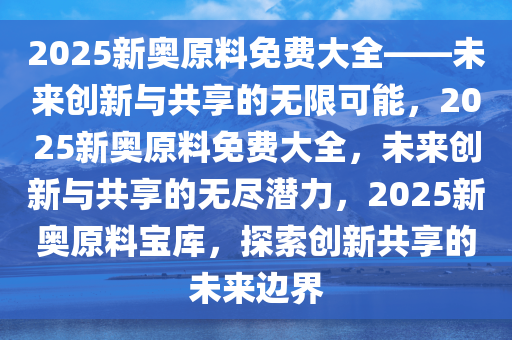 2025新奥原料免费大全——未来创新与共享的无限可能，2025新奥原料免费大全，未来创新与共享的无尽潜力，2025新奥原料宝库，探索创新共享的未来边界