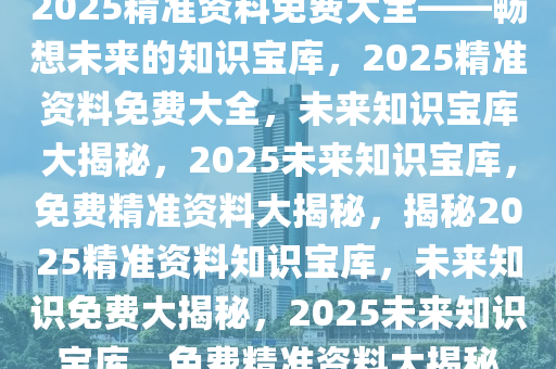 2025精准资料免费大全——畅想未来的知识宝库，2025精准资料免费大全，未来知识宝库大揭秘，2025未来知识宝库，免费精准资料大揭秘，揭秘2025精准资料知识宝库，未来知识免费大揭秘，2025未来知识宝库，免费精准资料大揭秘