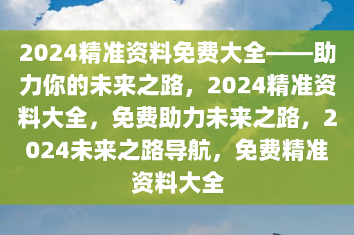 2024精准资料免费大全——助力你的未来之路，2024精准资料大全，免费助力未来之路，2024未来之路导航，免费精准资料大全