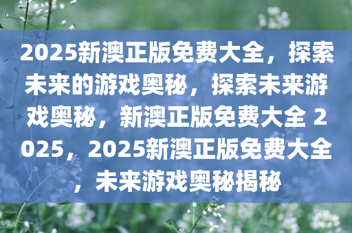 2025新澳正版免费大全，探索未来的游戏奥秘，探索未来游戏奥秘，新澳正版免费大全 2025，2025新澳正版免费大全，未来游戏奥秘揭秘