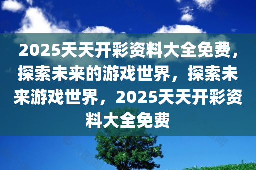 2025天天开彩资料大全免费，探索未来的游戏世界，探索未来游戏世界，2025天天开彩资料大全免费