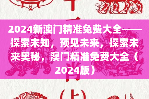 2024新澳门精准免费大全——探索未知，预见未来，探索未来奥秘，澳门精准免费大全（2024版）