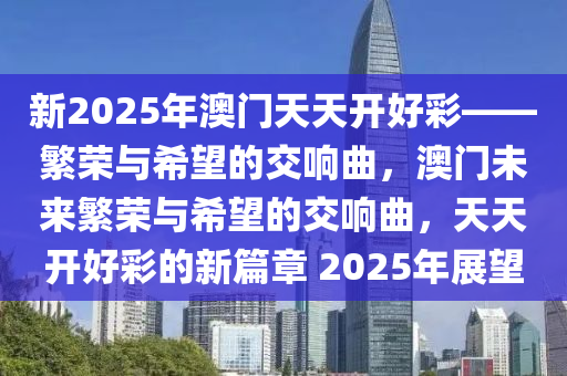 新2025年澳门天天开好彩——繁荣与希望的交响曲，澳门未来繁荣与希望的交响曲，天天开好彩的新篇章 2025年展望