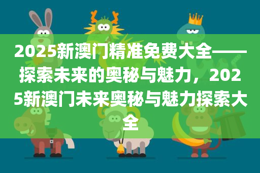 2025新澳门精准免费大全——探索未来的奥秘与魅力，2025新澳门未来奥秘与魅力探索大全