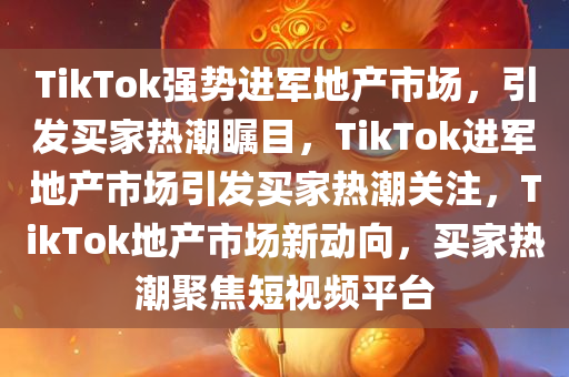 TikTok强势进军地产市场，引发买家热潮瞩目，TikTok进军地产市场引发买家热潮关注，TikTok地产市场新动向，买家热潮聚焦短视频平台