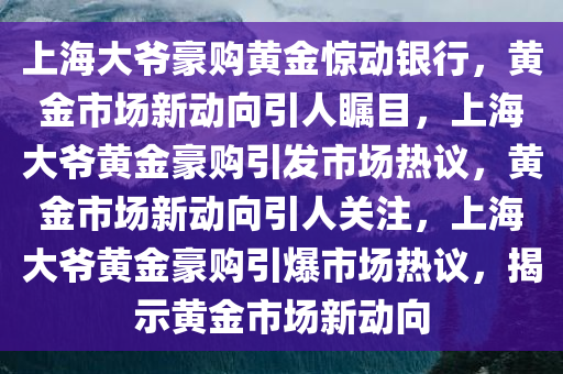 上海大爷豪购黄金惊动银行，黄金市场新动向引人瞩目，上海大爷黄金豪购引发市场热议，黄金市场新动向引人关注，上海大爷黄金豪购引爆市场热议，揭示黄金市场新动向