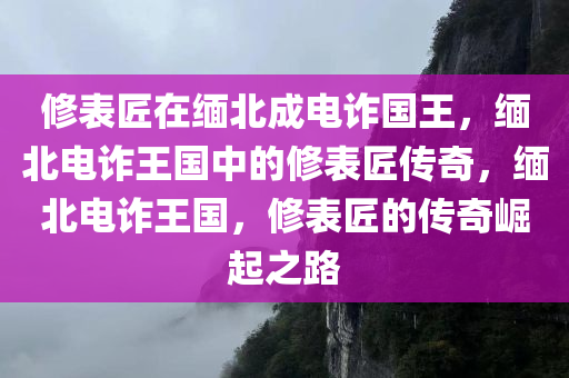 修表匠在缅北成电诈国王，缅北电诈王国中的修表匠传奇，缅北电诈王国，修表匠的传奇崛起之路