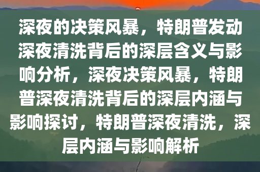 深夜的决策风暴，特朗普发动深夜清洗背后的深层含义与影响分析，深夜决策风暴，特朗普深夜清洗背后的深层内涵与影响探讨，特朗普深夜清洗，深层内涵与影响解析