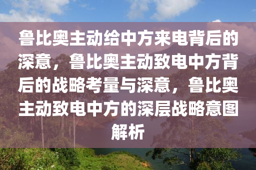 鲁比奥主动给中方来电背后的深意，鲁比奥主动致电中方背后的战略考量与深意，鲁比奥主动致电中方的深层战略意图解析