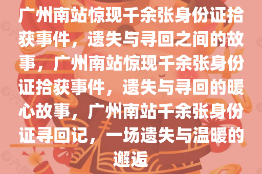 广州南站惊现千余张身份证拾获事件，遗失与寻回之间的故事，广州南站惊现千余张身份证拾获事件，遗失与寻回的暖心故事，广州南站千余张身份证寻回记，一场遗失与温暖的邂逅