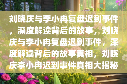 刘晓庆与李小冉复盘迟到事件，深度解读背后的故事，刘晓庆与李小冉复盘迟到事件，深度解读背后的故事真相，刘晓庆李小冉迟到事件真相大揭秘